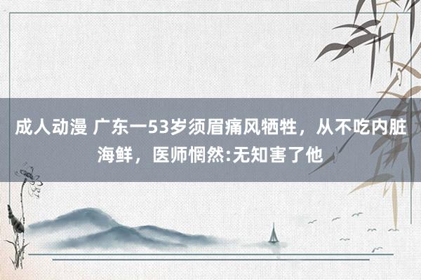 成人动漫 广东一53岁须眉痛风牺牲，从不吃内脏海鲜，医师惘然:无知害了他