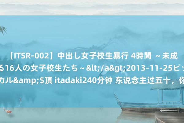 【ITSR-002】中出し女子校生暴行 4時間 ～未成熟なカラダを弄ばれる16人の女子校生たち～</a>2013-11-25ビッグモーカル&$頂 itadaki240分钟 东说念主过五十，你的炊火气里，藏着一世的温煦