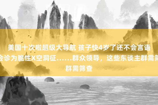 美国十次啦超级大导航 孩子快4岁了还不会言语，会诊为脆性X空洞征……群众领导，这些东谈主群需筛查