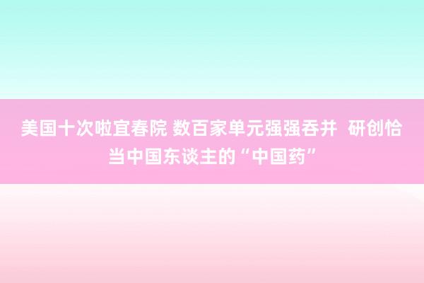 美国十次啦宜春院 数百家单元强强吞并  研创恰当中国东谈主的“中国药”