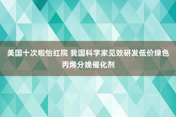 美国十次啦怡红院 我国科学家见效研发低价绿色丙烯分娩催化剂