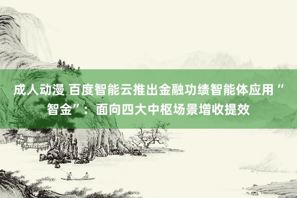 成人动漫 百度智能云推出金融功绩智能体应用“智金”：面向四大中枢场景增收提效