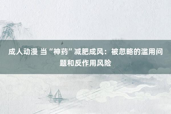 成人动漫 当“神药”减肥成风：被忽略的滥用问题和反作用风险