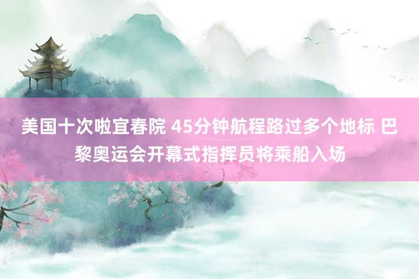 美国十次啦宜春院 45分钟航程路过多个地标 巴黎奥运会开幕式指挥员将乘船入场