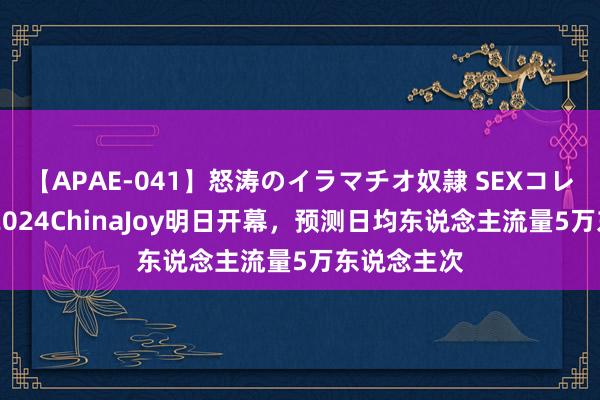 【APAE-041】怒涛のイラマチオ奴隷 SEXコレクション 2024ChinaJoy明日开幕，预测日均东说念主流量5万东说念主次