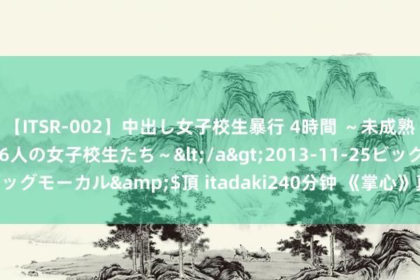 【ITSR-002】中出し女子校生暴行 4時間 ~未成熟なカラダを弄ばれる16人の女子校生たち~</a>2013-11-25ビッグモーカル&$頂 itadaki240分钟 《掌心》真的狠狠期待住了