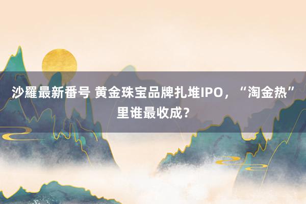 沙羅最新番号 黄金珠宝品牌扎堆IPO，“淘金热”里谁最收成？