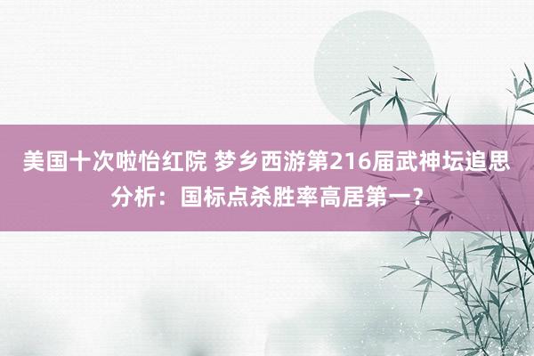 美国十次啦怡红院 梦乡西游第216届武神坛追思分析：国标点杀胜率高居第一？