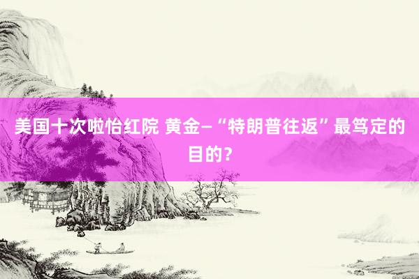 美国十次啦怡红院 黄金—“特朗普往返”最笃定的目的？