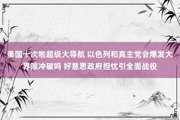 美国十次啦超级大导航 以色列和真主党会爆发大界限冲破吗 好意思政府担忧引全面战役