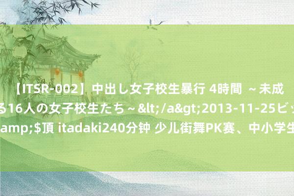 【ITSR-002】中出し女子校生暴行 4時間 ～未成熟なカラダを弄ばれる16人の女子校生たち～</a>2013-11-25ビッグモーカル&$頂 itadaki240分钟 少儿街舞PK赛、中小学生好意思术展……免费报名免费看→