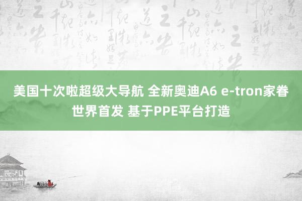 美国十次啦超级大导航 全新奥迪A6 e-tron家眷世界首发 基于PPE平台打造