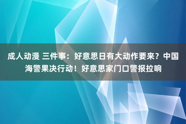 成人动漫 三件事：好意思日有大动作要来？中国海警果决行动！好意思家门口警报拉响