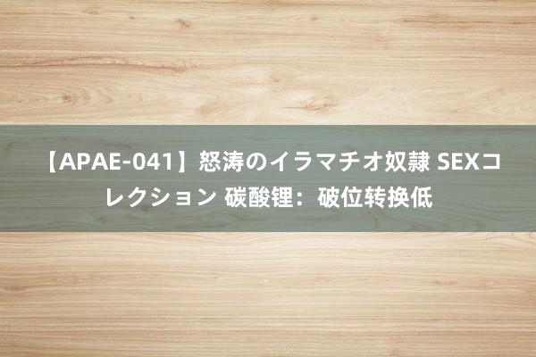 【APAE-041】怒涛のイラマチオ奴隷 SEXコレクション 碳酸锂：破位转换低