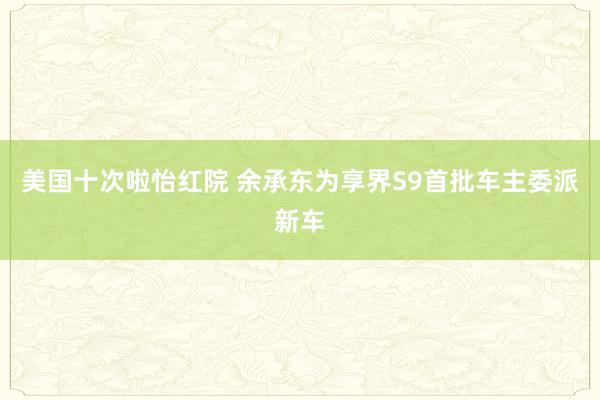 美国十次啦怡红院 余承东为享界S9首批车主委派新车