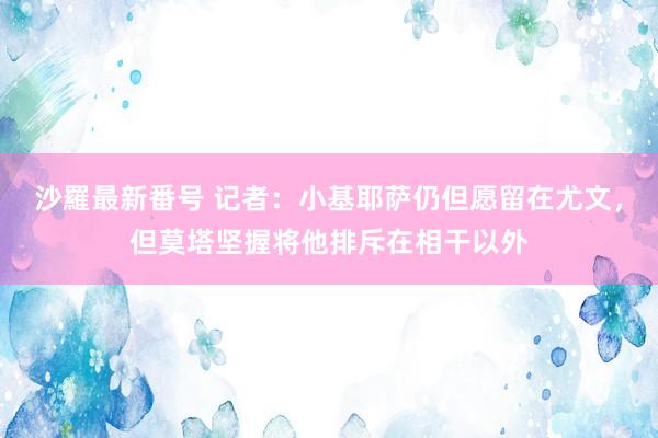 沙羅最新番号 记者:小基耶萨仍但愿留在尤文,但莫塔坚握将他排斥在相干以外
