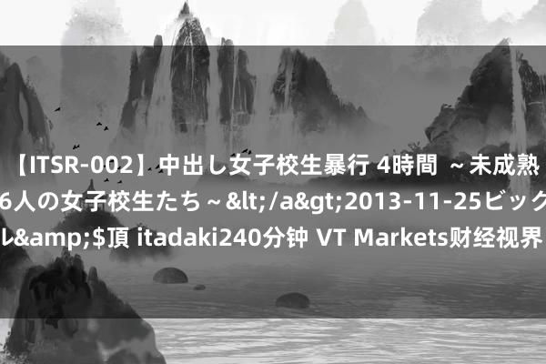 【ITSR-002】中出し女子校生暴行 4時間 ～未成熟なカラダを弄ばれる16人の女子校生たち～</a>2013-11-25ビッグモーカル&$頂 itadaki240分钟 VT Markets财经视界：惊魂一周后 新的挑战又来了
