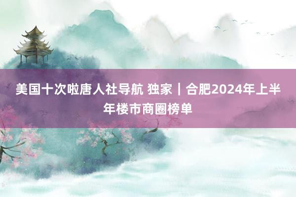 美国十次啦唐人社导航 独家|合肥2024年上半年楼市商圈榜单