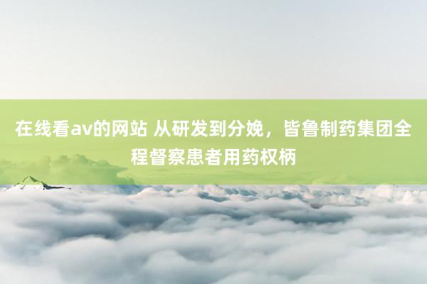 在线看av的网站 从研发到分娩，皆鲁制药集团全程督察患者用药权柄