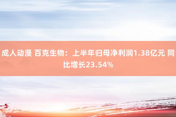 成人动漫 百克生物:上半年归母净利润1.38亿元 同比增长23.54%