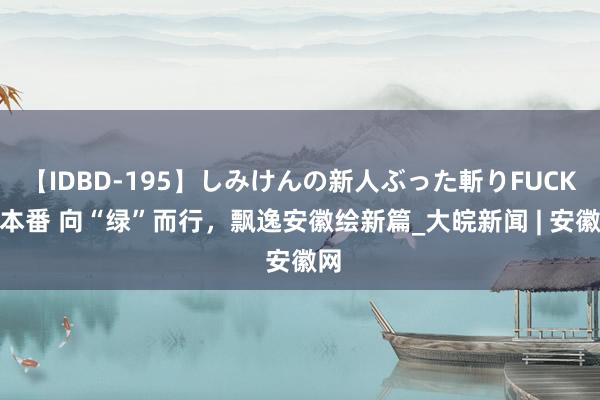【IDBD-195】しみけんの新人ぶった斬りFUCK 6本番 向“绿”而行，飘逸安徽绘新篇_大皖新闻 | 安徽网