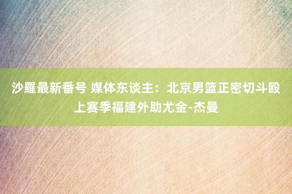 沙羅最新番号 媒体东谈主：北京男篮正密切斗殴上赛季福建外助尤金-杰曼