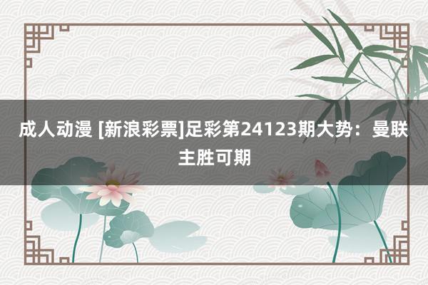 成人动漫 [新浪彩票]足彩第24123期大势：曼联主胜可期