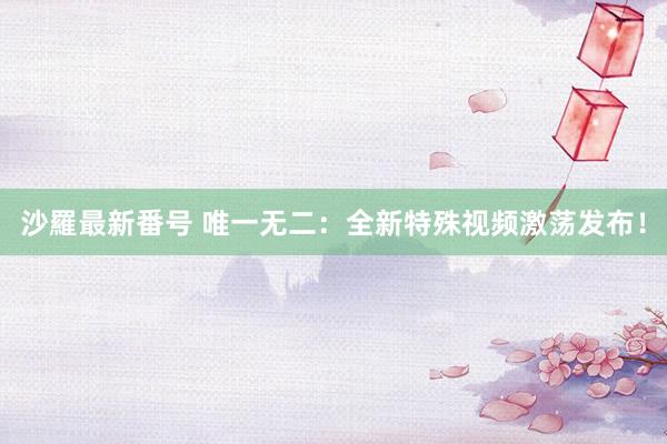 沙羅最新番号 唯一无二：全新特殊视频激荡发布！