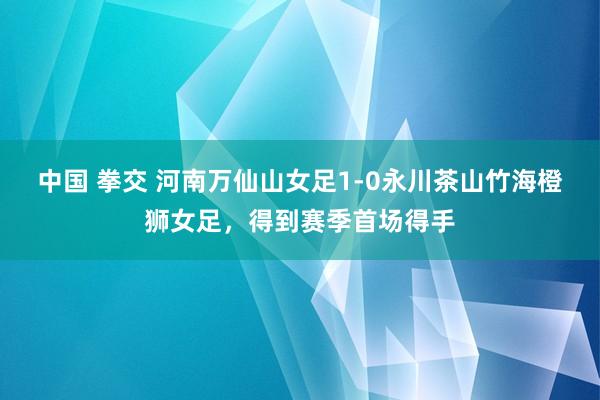 中国 拳交 河南万仙山女足1-0永川茶山竹海橙狮女足,得到赛季首场得手