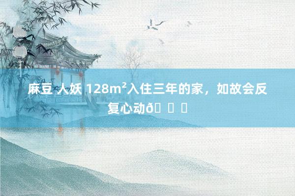 麻豆 人妖 128m²入住三年的家,如故会反复心动?