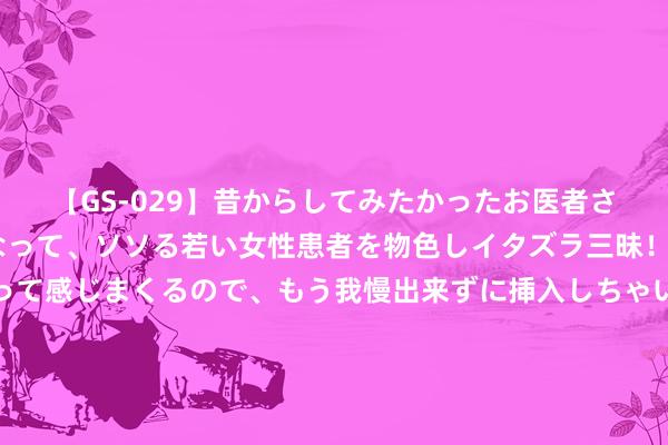 【GS-029】昔からしてみたかったお医者さんゴッコ ニセ医者になって、ソソる若い女性患者を物色しイタズラ三昧！パンツにシミまで作って感じまくるので、もう我慢出来ずに挿入しちゃいました。ああ、昔から憧れていたお医者さんゴッコをついに達成！ 《长相念念2》直到相柳战死，小夭都不知说念，原来这是她该死