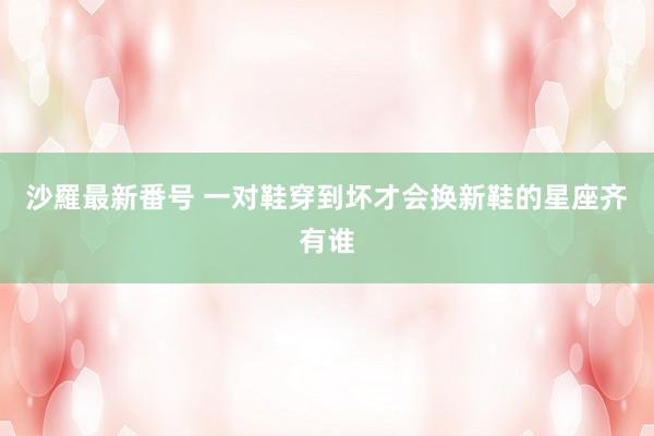 沙羅最新番号 一对鞋穿到坏才会换新鞋的星座齐有谁