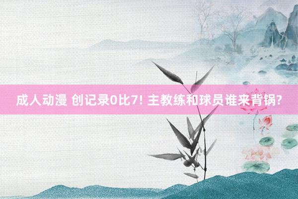 成人动漫 创记录0比7! 主教练和球员谁来背锅?
