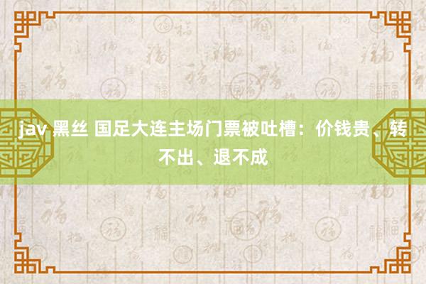 jav 黑丝 国足大连主场门票被吐槽：价钱贵、转不出、退不成