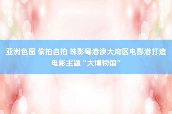 亚洲色图 偷拍自拍 珠影粤港澳大湾区电影港打造电影主题“大博物馆”
