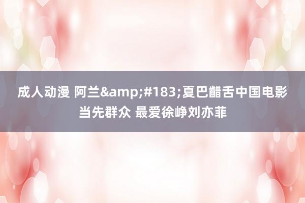 成人动漫 阿兰&#183;夏巴齰舌中国电影当先群众 最爱徐峥刘亦菲