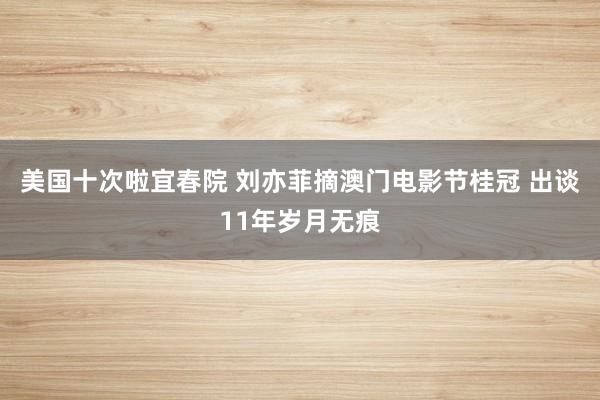 美国十次啦宜春院 刘亦菲摘澳门电影节桂冠 出谈11年岁月无痕