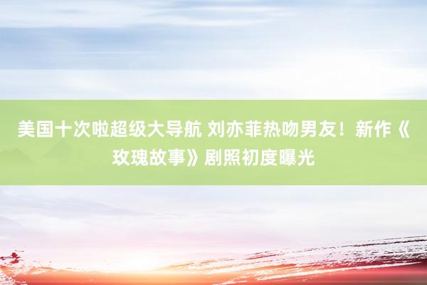 美国十次啦超级大导航 刘亦菲热吻男友!新作《玫瑰故事》剧照初度曝光
