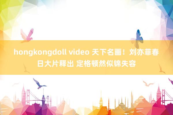 hongkongdoll video 天下名画!刘亦菲春日大片释出 定格顿然似锦失容