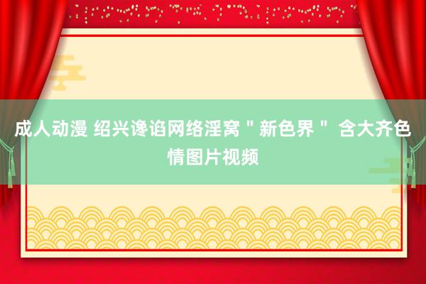 成人动漫 绍兴谗谄网络淫窝＂新色界＂ 含大齐色情图片视频
