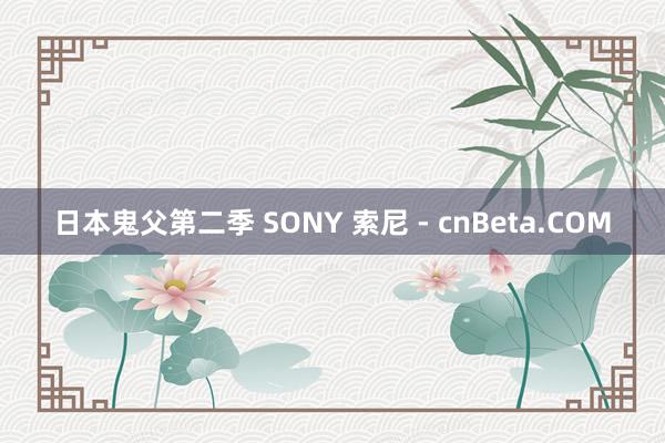 日本鬼父第二季 SONY 索尼 - cnBeta.COM