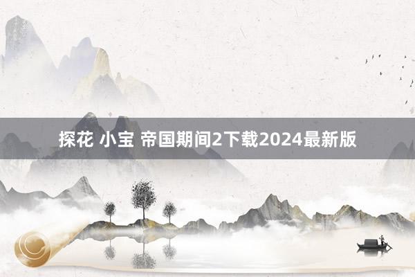 探花 小宝 帝国期间2下载2024最新版