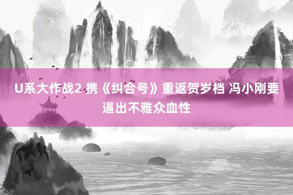 U系大作战2 携《纠合号》重返贺岁档 冯小刚要逼出不雅众血性