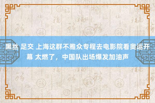 黑丝 足交 上海这群不雅众专程去电影院看奥运开幕 太燃了，中国队出场爆发加油声