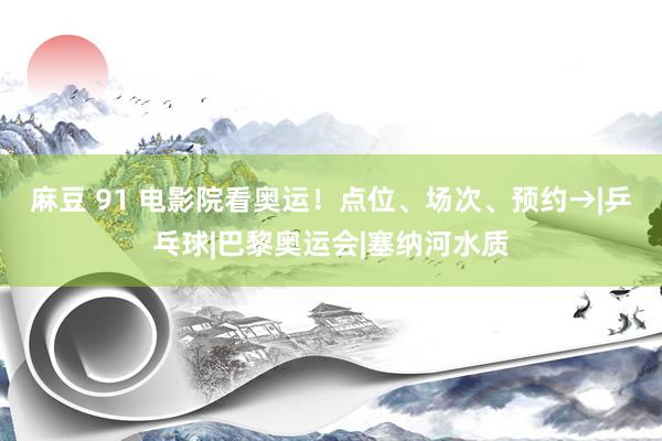麻豆 91 电影院看奥运！点位、场次、预约→|乒乓球|巴黎奥运会|塞纳河水质