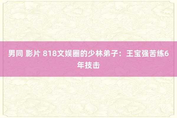男同 影片 818文娱圈的少林弟子：王宝强苦练6年技击