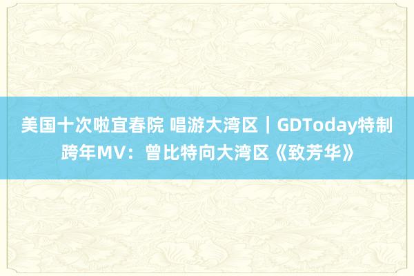 美国十次啦宜春院 唱游大湾区｜GDToday特制跨年MV：曾比特向大湾区《致芳华》