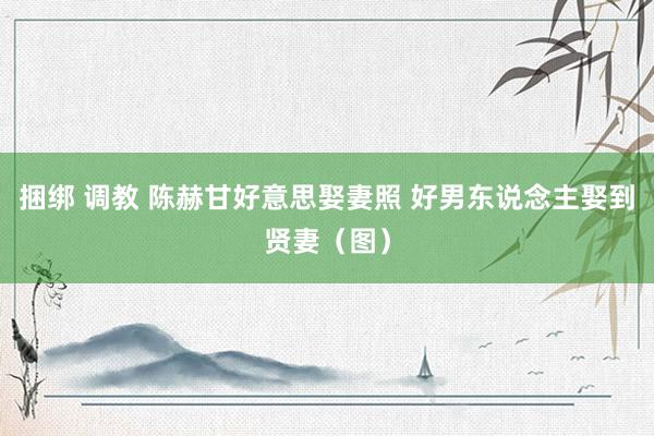 捆绑 调教 陈赫甘好意思娶妻照 好男东说念主娶到贤妻(图)