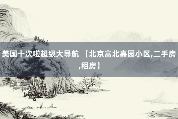 美国十次啦超级大导航 【北京富北嘉园小区,二手房,租房】