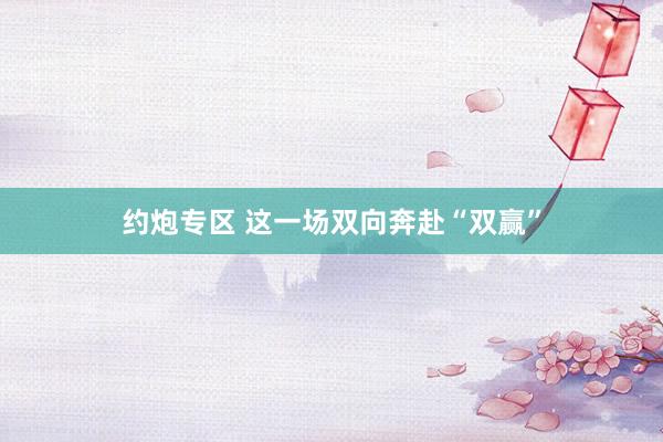 约炮专区 这一场双向奔赴“双赢”